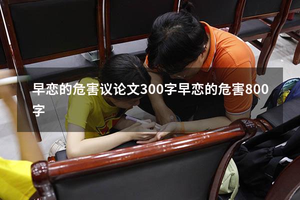 早恋的危害议论文300字（早恋的危害800字）