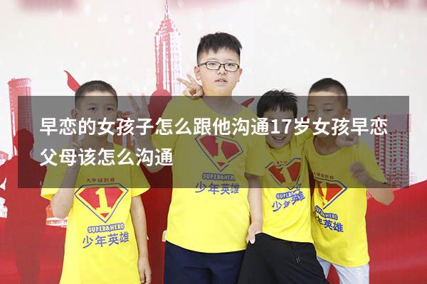 早恋的女孩子怎么跟他沟通（17岁女孩早恋父母该怎么沟通）
