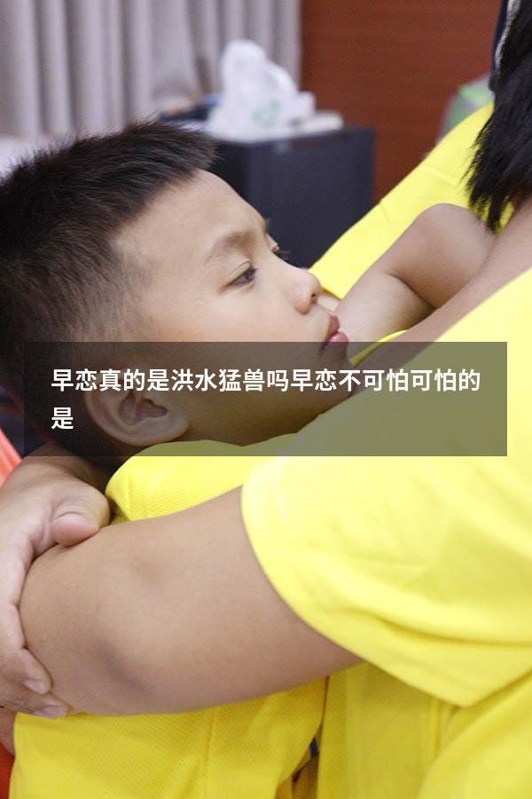 早恋真的是洪水猛兽吗（早恋不可怕,可怕的是）