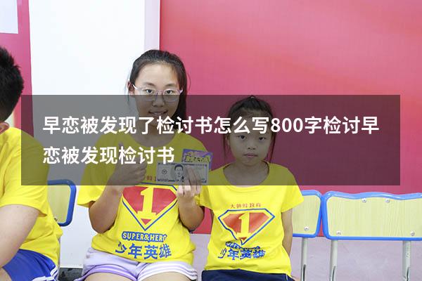 早恋被发现了检讨书怎么写800字检讨（早恋被发现检讨书）