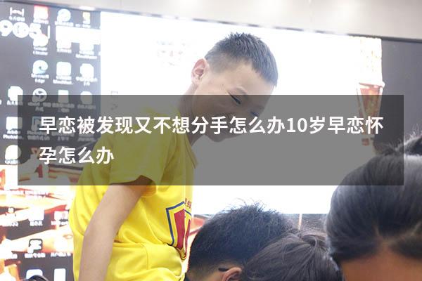 早恋被发现又不想分手怎么办（10岁早恋怀孕怎么办）
