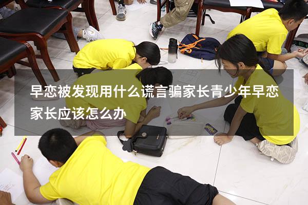 早恋被发现用什么谎言骗家长（青少年早恋家长应该怎么办）