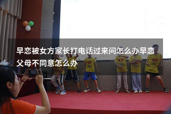 早恋被女方家长打电话过来问怎么办（早恋父母不同意怎么办）