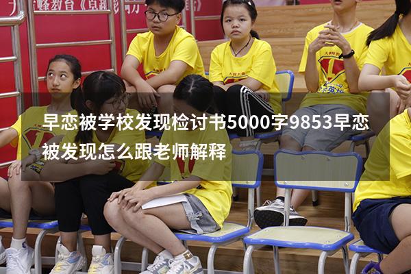 早恋被学校发现检讨书5000字9853（早恋被发现怎么跟老师解释）