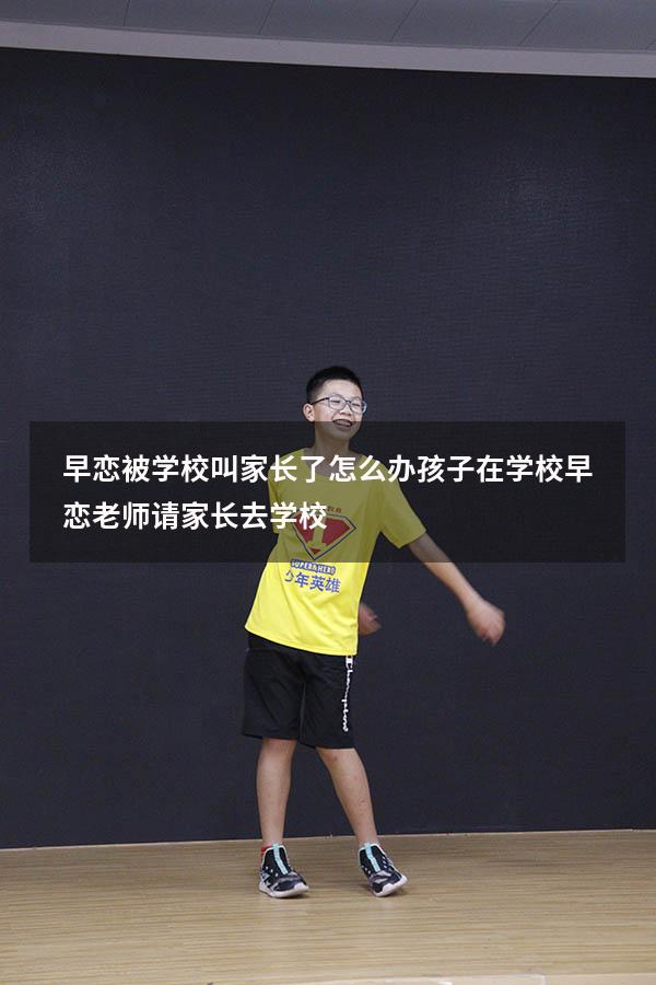 早恋被学校叫家长了怎么办（孩子在学校早恋,老师请家长去学校）