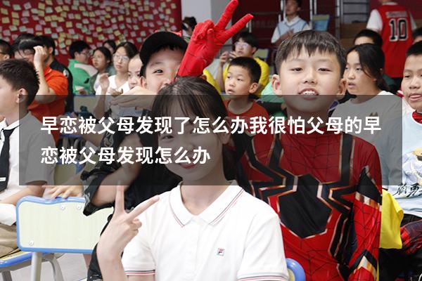 早恋被父母发现了怎么办我很怕父母的（早恋被父母发现怎么办）