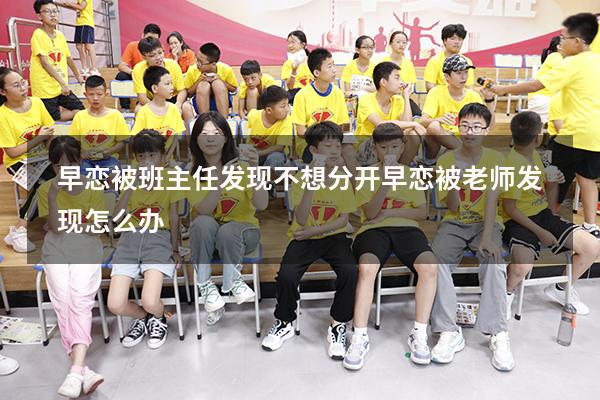 早恋被班主任发现不想分开（早恋被老师发现怎么办）