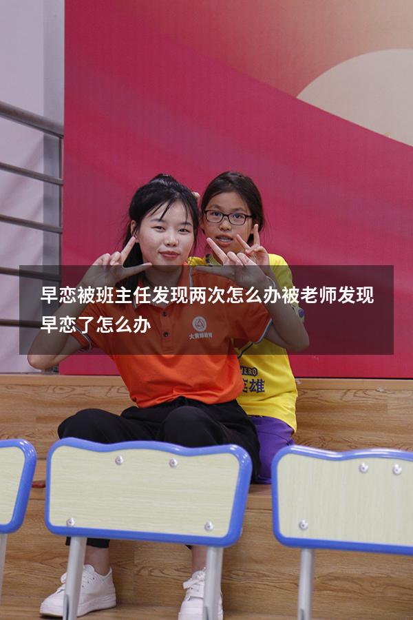 早恋被班主任发现两次怎么办（被老师发现早恋了怎么办）