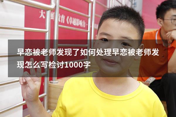 早恋被老师发现了如何处理（早恋被老师发现怎么写检讨1000字）