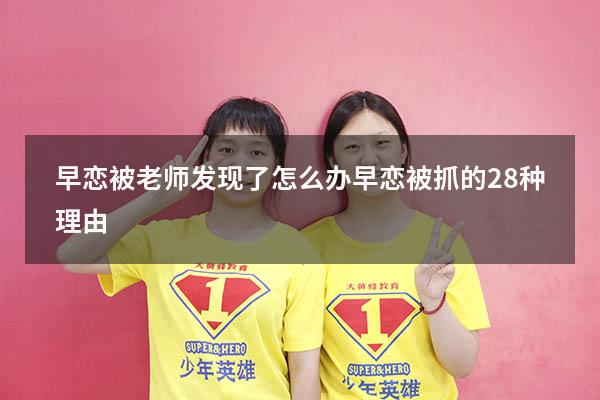 早恋被老师发现了怎么办（早恋被抓的28种理由）
