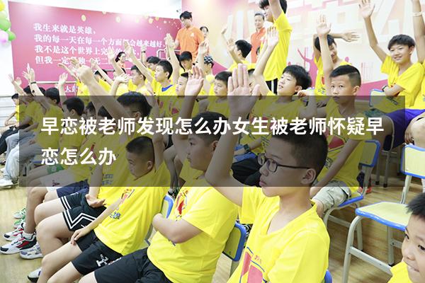 早恋被老师发现怎么办女生（被老师怀疑早恋怎么办）