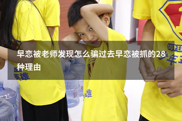 早恋被老师发现怎么骗过去（早恋被抓的28种理由）
