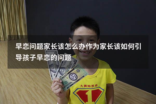 早恋问题家长该怎么办（作为家长该如何引导孩子早恋的问题）