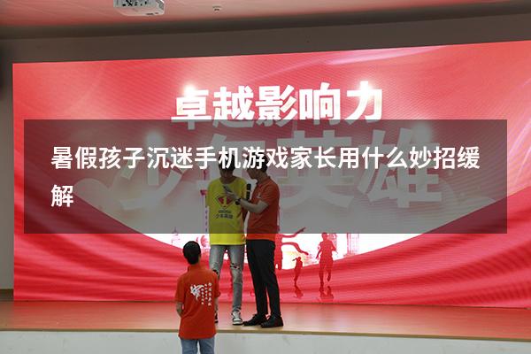 暑假孩子沉迷手机游戏家长用什么妙招缓解