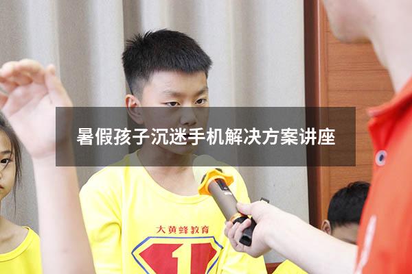 暑假孩子沉迷手机解决方案讲座