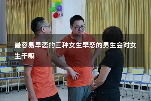 最容易早恋的三种女生（早恋的男生会对女生干嘛）