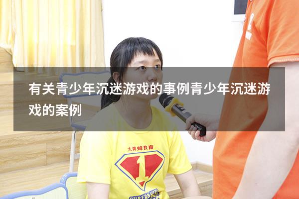 有关青少年沉迷游戏的事例（青少年沉迷游戏的案例）