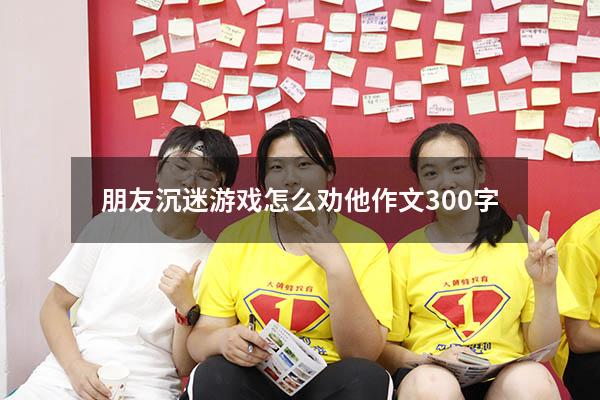 朋友沉迷游戏怎么劝他作文300字