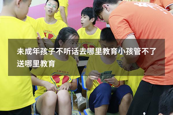 未成年孩子不听话去哪里教育（小孩管不了送哪里教育）