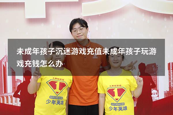 未成年孩子沉迷游戏充值（未成年孩子玩游戏充钱怎么办）