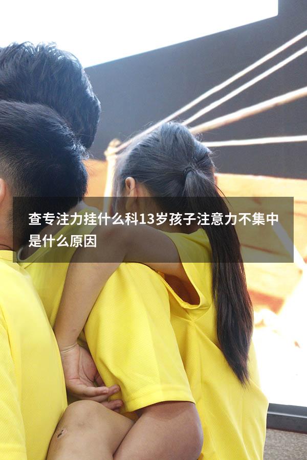查专注力挂什么科（13岁孩子注意力不集中是什么原因）