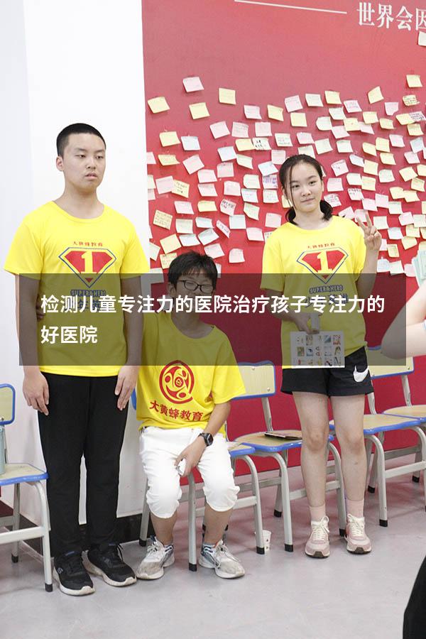 检测儿童专注力的医院（治疗孩子专注力的好医院）