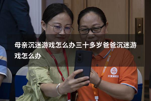 母亲沉迷游戏怎么办（三十多岁爸爸沉迷游戏怎么办）