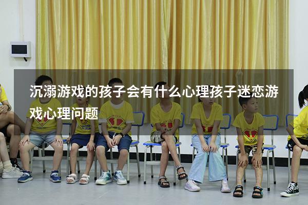 沉溺游戏的孩子会有什么心理（孩子迷恋游戏心理问题）