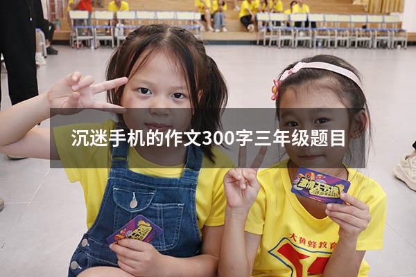 沉迷手机的作文300字三年级题目