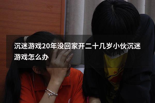 沉迷游戏20年没回家开（二十几岁小伙沉迷游戏怎么办）