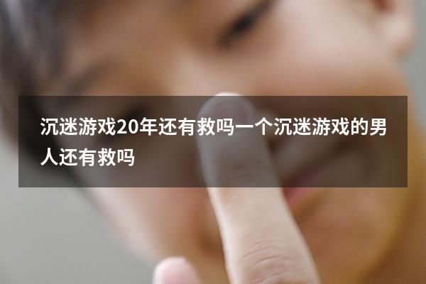 沉迷游戏20年还有救吗（一个沉迷游戏的男人还有救吗）