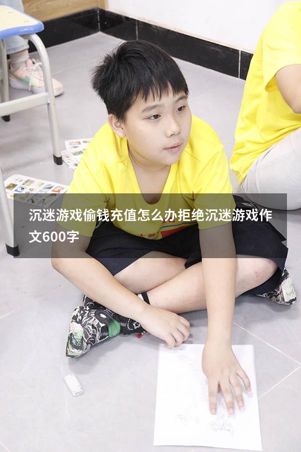 沉迷游戏偷钱充值怎么办（拒绝沉迷游戏作文600字）