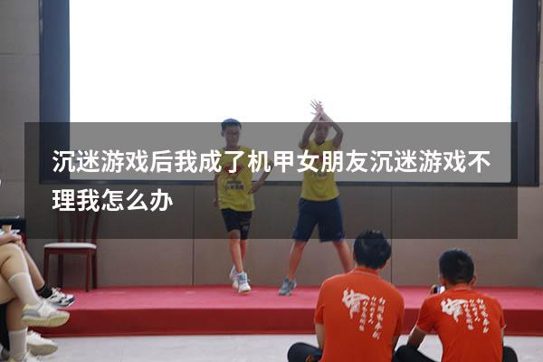 沉迷游戏后我成了机甲（女朋友沉迷游戏不理我怎么办）