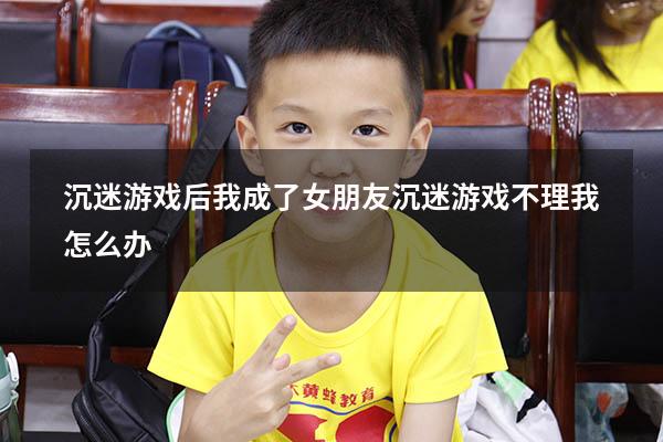 沉迷游戏后我成了（女朋友沉迷游戏不理我怎么办）