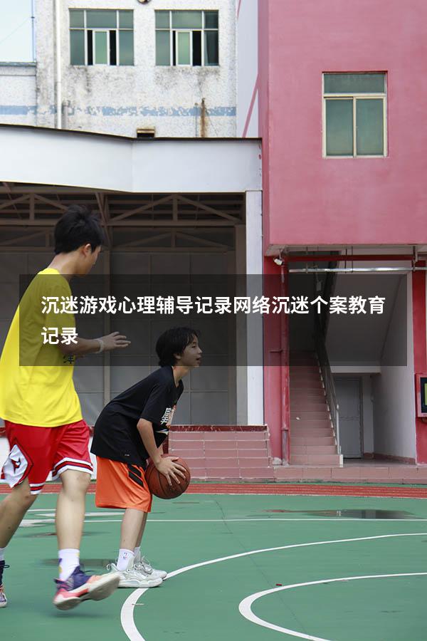 沉迷游戏心理辅导记录（网络沉迷个案教育记录）