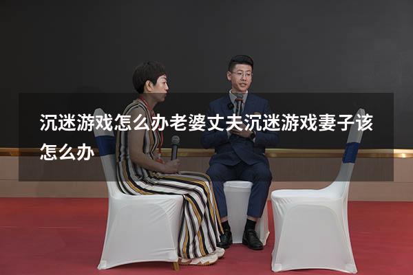 沉迷游戏怎么办老婆（丈夫沉迷游戏妻子该怎么办）