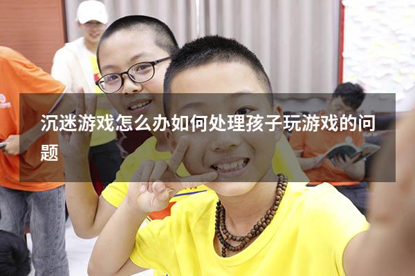 沉迷游戏怎么办（如何处理孩子玩游戏的问题）