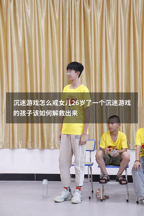 沉迷游戏怎么戒女儿26岁了（一个沉迷游戏的孩子该如何解救出来）