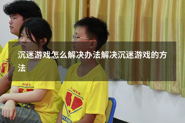 沉迷游戏怎么解决办法（解决沉迷游戏的方法）