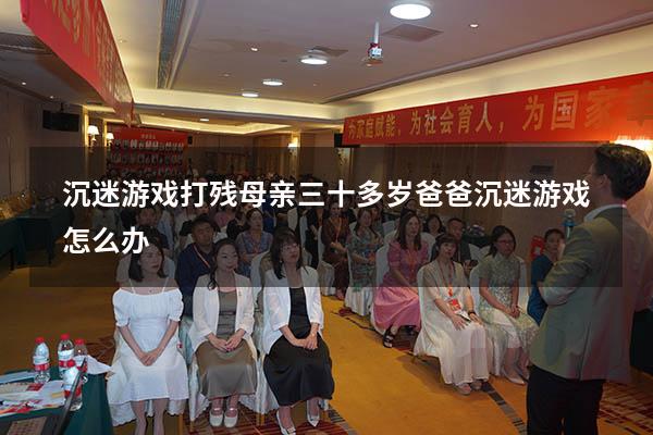 沉迷游戏打残母亲（三十多岁爸爸沉迷游戏怎么办）