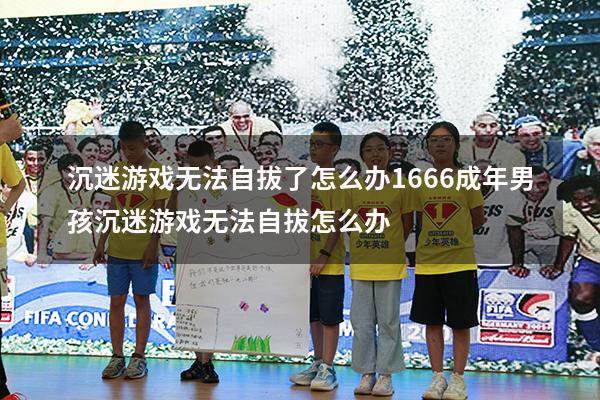 沉迷游戏无法自拔了怎么办1666（成年男孩沉迷游戏无法自拔怎么办）