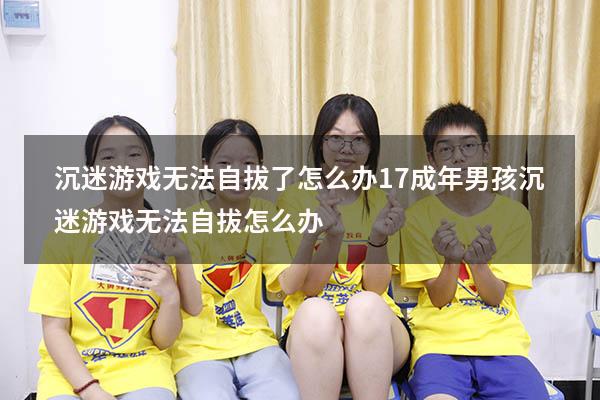 沉迷游戏无法自拔了怎么办17（成年男孩沉迷游戏无法自拔怎么办）