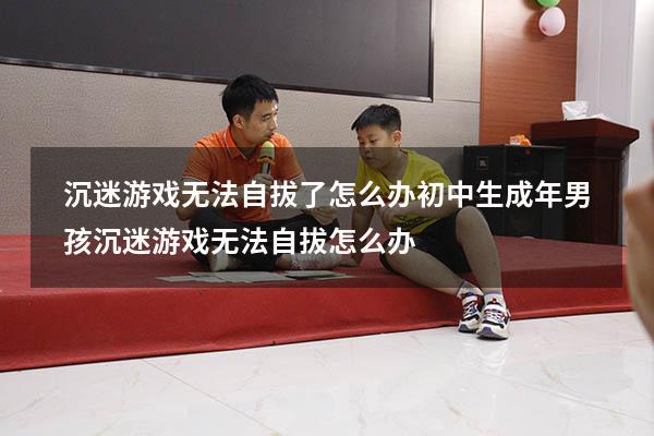 沉迷游戏无法自拔了怎么办初中生（成年男孩沉迷游戏无法自拔怎么办）