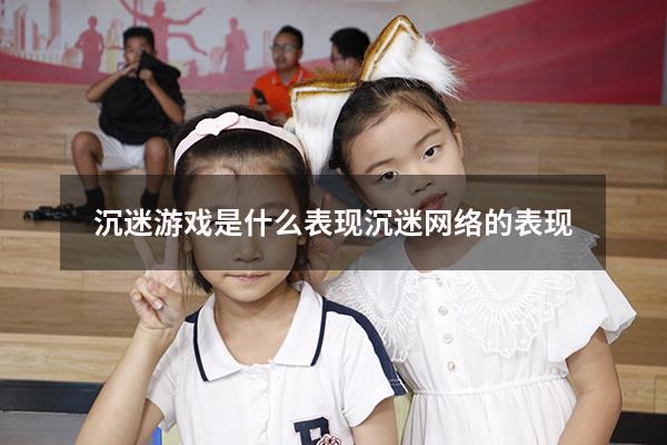 沉迷游戏是什么表现（沉迷网络的表现）
