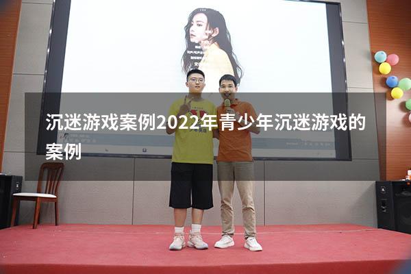 沉迷游戏案例2022年（青少年沉迷游戏的案例）