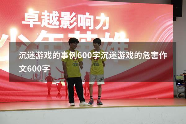 沉迷游戏的事例600字（沉迷游戏的危害作文600字）