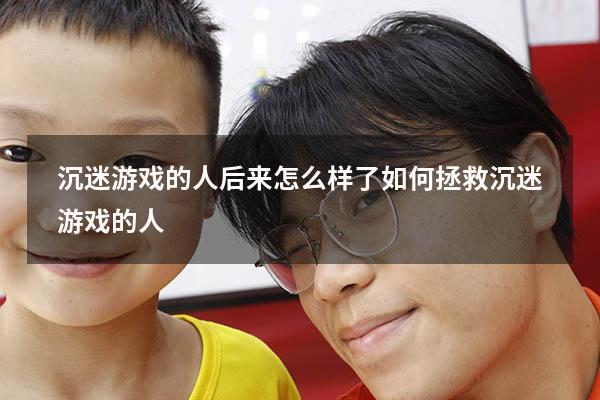 沉迷游戏的人后来怎么样了（如何拯救沉迷游戏的人）
