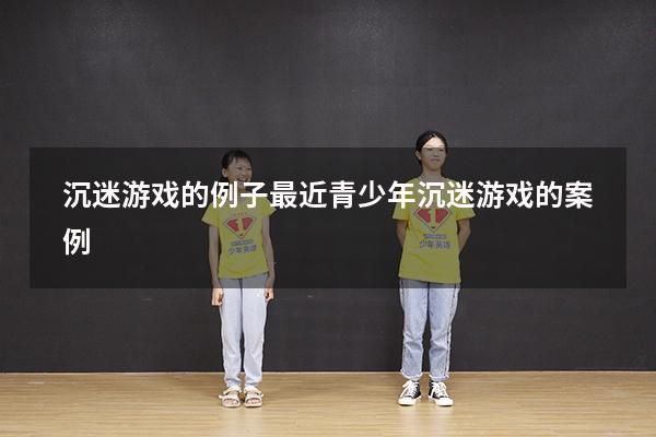 沉迷游戏的例子最近（青少年沉迷游戏的案例）