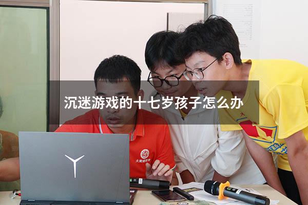 沉迷游戏的十七岁孩子怎么办