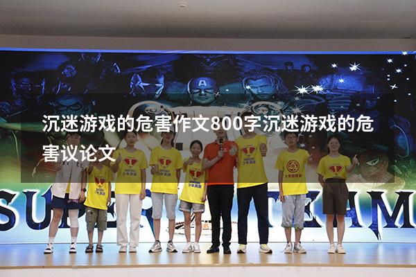 沉迷游戏的危害作文800字（沉迷游戏的危害议论文）